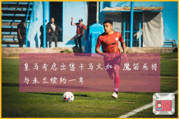 皇马考虑出售卡马文加，魔笛或将与米兰续约一年