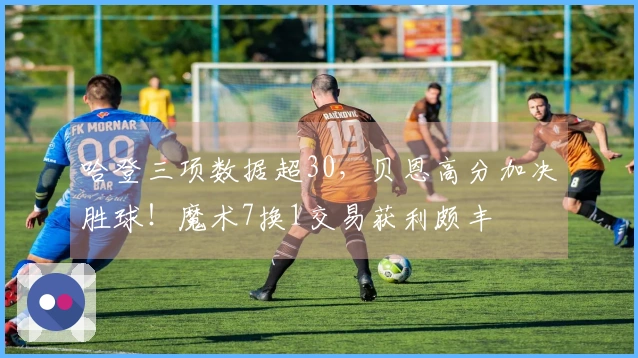 哈登三项数据超30，贝恩高分加决胜球！魔术7换1交易获利颇丰