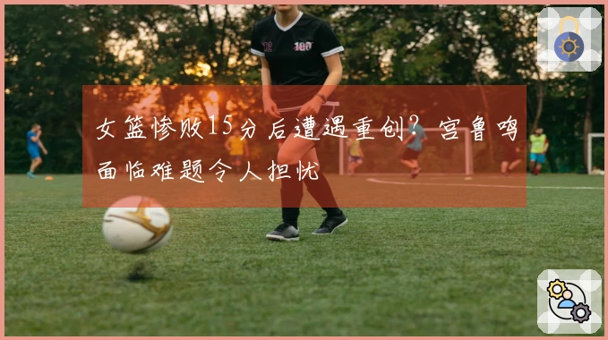女篮惨败15分后遭遇重创？宫鲁鸣面临难题令人担忧