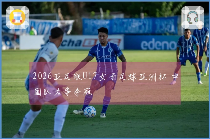 2026亚足联U17女子足球亚洲杯 中国队力争夺冠