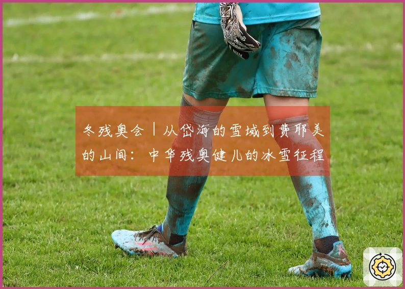 冬残奥会｜从岱海的雪域到费耶美的山间：中华残奥健儿的冰雪征程