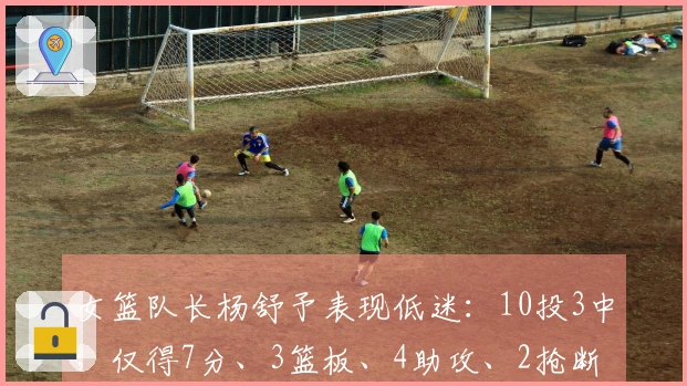 女篮队长杨舒予表现低迷：10投3中，仅得7分、3篮板、4助攻、2抢断、1盖帽，下半场全失手