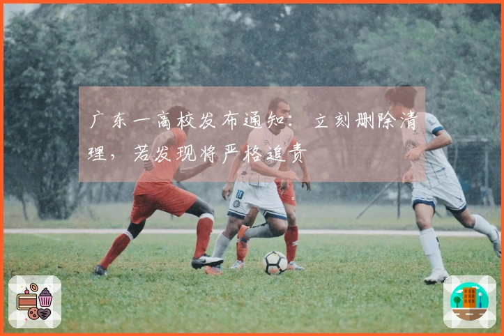 广东一高校发布通知：立刻删除清理，若发现将严格追责