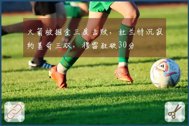 火箭被掘金三度击败，杜兰特沉寂约基奇三双，穆雷狂砍30分