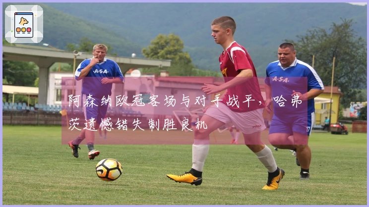 阿森纳欧冠客场与对手战平，哈弗茨遗憾错失制胜良机