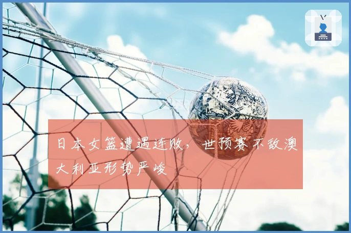 日本女篮遭遇连败，世预赛不敌澳大利亚形势严峻
