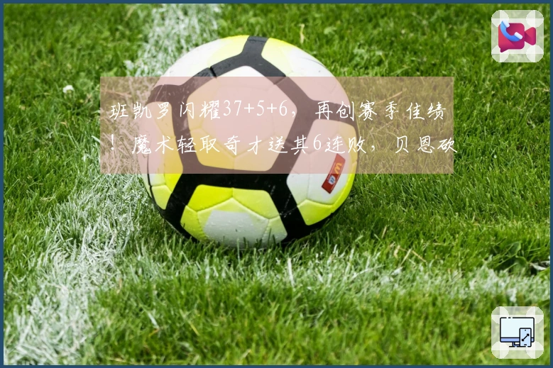 班凯罗闪耀37+5+6，再创赛季佳绩！魔术轻取奇才送其6连败，贝恩砍下25分